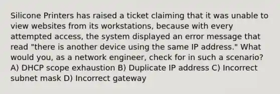 Silicone Printers has raised a ticket claiming that it was unable to view websites from its workstations, because with every attempted access, the system displayed an error message that read "there is another device using the same IP address." What would you, as a network engineer, check for in such a scenario? A) DHCP scope exhaustion B) Duplicate IP address C) Incorrect subnet mask D) Incorrect gateway