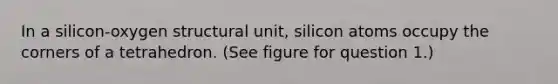 In a silicon-oxygen structural unit, silicon atoms occupy the corners of a tetrahedron. (See figure for question 1.)