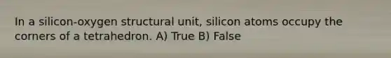 In a silicon-oxygen structural unit, silicon atoms occupy the corners of a tetrahedron. A) True B) False