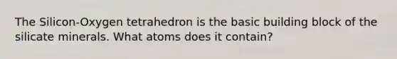 The Silicon-Oxygen tetrahedron is the basic building block of the silicate minerals. What atoms does it contain?