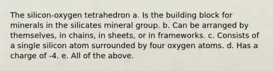 The silicon-oxygen tetrahedron a. Is the building block for minerals in the silicates mineral group. b. Can be arranged by themselves, in chains, in sheets, or in frameworks. c. Consists of a single silicon atom surrounded by four oxygen atoms. d. Has a charge of -4. e. All of the above.