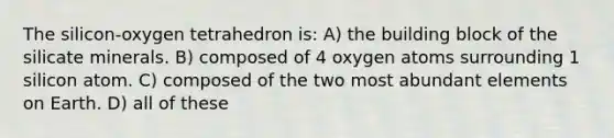 The silicon-oxygen tetrahedron is: A) the building block of the silicate minerals. B) composed of 4 oxygen atoms surrounding 1 silicon atom. C) composed of the two most abundant elements on Earth. D) all of these