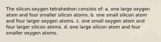 The silicon-oxygen tetrahedron consists of: a. one large oxygen atom and four smaller silicon atoms. b. one small silicon atom and four larger oxygen atoms. c. one small oxygen atom and four larger silicon atoms. d. one large silicon atom and four smaller oxygen atoms.