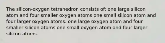 The silicon-oxygen tetrahedron consists of: one large silicon atom and four smaller oxygen atoms one small silicon atom and four larger oxygen atoms. one large oxygen atom and four smaller silicon atoms one small oxygen atom and four larger silicon atoms.