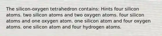 The silicon-oxygen tetrahedron contains: Hints four silicon atoms. two silicon atoms and two oxygen atoms. four silicon atoms and one oxygen atom. one silicon atom and four oxygen atoms. one silicon atom and four hydrogen atoms.