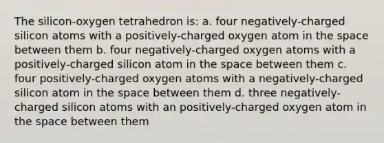 The silicon-oxygen tetrahedron is: a. four negatively-charged silicon atoms with a positively-charged oxygen atom in the space between them b. four negatively-charged oxygen atoms with a positively-charged silicon atom in the space between them c. four positively-charged oxygen atoms with a negatively-charged silicon atom in the space between them d. three negatively-charged silicon atoms with an positively-charged oxygen atom in the space between them