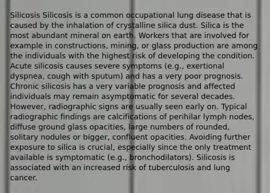 Silicosis Silicosis is a common occupational lung disease that is caused by the inhalation of crystalline silica dust. Silica is the most abundant mineral on earth. Workers that are involved for example in constructions, mining, or glass production are among the individuals with the highest risk of developing the condition. Acute silicosis causes severe symptoms (e.g., exertional dyspnea, cough with sputum) and has a very poor prognosis. Chronic silicosis has a very variable prognosis and affected individuals may remain asymptomatic for several decades. However, radiographic signs are usually seen early on. Typical radiographic findings are calcifications of perihilar lymph nodes, diffuse ground glass opacities, large numbers of rounded, solitary nodules or bigger, confluent opacities. Avoiding further exposure to silica is crucial, especially since the only treatment available is symptomatic (e.g., bronchodilators). Silicosis is associated with an increased risk of tuberculosis and lung cancer.