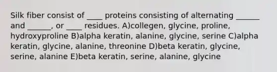 Silk fiber consist of ____ proteins consisting of alternating ______ and ______, or ____ residues. A)collegen, glycine, proline, hydroxyproline B)alpha keratin, alanine, glycine, serine C)alpha keratin, glycine, alanine, threonine D)beta keratin, glycine, serine, alanine E)beta keratin, serine, alanine, glycine