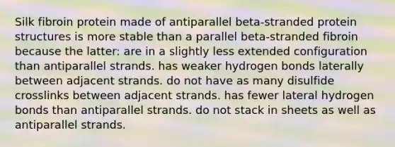 Silk fibroin protein made of antiparallel beta-stranded protein structures is more stable than a parallel beta-stranded fibroin because the latter: are in a slightly less extended configuration than antiparallel strands. has weaker hydrogen bonds laterally between adjacent strands. do not have as many disulfide crosslinks between adjacent strands. has fewer lateral hydrogen bonds than antiparallel strands. do not stack in sheets as well as antiparallel strands.