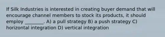 If Silk Industries is interested in creating buyer demand that will encourage channel members to stock its products, it should employ ________. A) a pull strategy B) a push strategy C) horizontal integration D) vertical integration