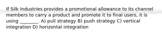 If Silk Industries provides a promotional allowance to its channel members to carry a product and promote it to final users, it is using ________. A) pull strategy B) push strategy C) vertical integration D) horizontal integration