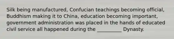 Silk being manufactured, Confucian teachings becoming official, Buddhism making it to China, education becoming important, government administration was placed in the hands of educated civil service all happened during the __________ Dynasty.