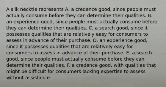 A silk necktie represents A. a credence​ good, since people must actually consume before they can determine their qualities. B. an experience​ good, since people must actually consume before they can determine their qualities. C. a search​ good, since it possesses qualities that are relatively easy for consumers to assess in advance of their purchase. D. an experience​ good, since it possesses qualities that are relatively easy for consumers to assess in advance of their purchase. E. a search​ good, since people must actually consume before they can determine their qualities. F. a credence​ good, with qualities that might be difficult for consumers lacking expertise to assess without assistance.