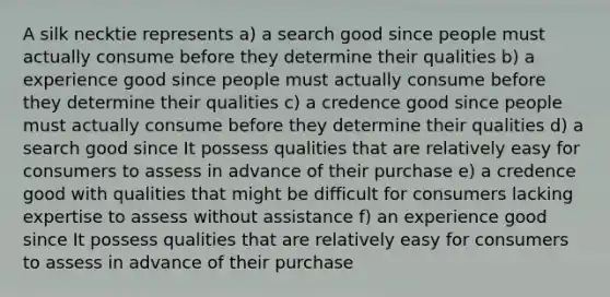 A silk necktie represents a) a search good since people must actually consume before they determine their qualities b) a experience good since people must actually consume before they determine their qualities c) a credence good since people must actually consume before they determine their qualities d) a search good since It possess qualities that are relatively easy for consumers to assess in advance of their purchase e) a credence good with qualities that might be difficult for consumers lacking expertise to assess without assistance f) an experience good since It possess qualities that are relatively easy for consumers to assess in advance of their purchase