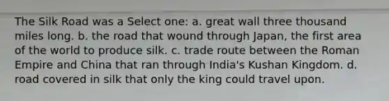 The Silk Road was a Select one: a. great wall three thousand miles long. b. the road that wound through Japan, the first area of the world to produce silk. c. trade route between the Roman Empire and China that ran through India's Kushan Kingdom. d. road covered in silk that only the king could travel upon.