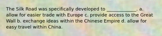 The Silk Road was specifically developed to _____________. a. allow for easier trade with Europe c. provide access to the Great Wall b. exchange ideas within the Chinese Empire d. allow for easy travel within China.