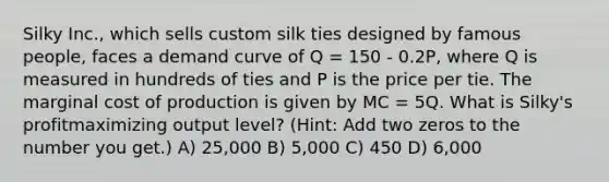 Silky Inc., which sells custom silk ties designed by famous people, faces a demand curve of Q = 150 - 0.2P, where Q is measured in hundreds of ties and P is the price per tie. The marginal cost of production is given by MC = 5Q. What is Silky's profitmaximizing output level? (Hint: Add two zeros to the number you get.) A) 25,000 B) 5,000 C) 450 D) 6,000