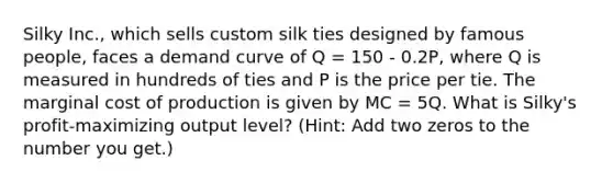 Silky Inc., which sells custom silk ties designed by famous people, faces a demand curve of Q = 150 - 0.2P, where Q is measured in hundreds of ties and P is the price per tie. The marginal cost of production is given by MC = 5Q. What is Silky's profit-maximizing output level? (Hint: Add two zeros to the number you get.)