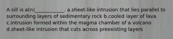 A sill is a(n)____________. a.sheet-like intrusion that lies parallel to surrounding layers of sedimentary rock b.cooled layer of lava c.intrusion formed within the magma chamber of a volcano d.sheet-like intrusion that cuts across preexisting layers