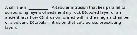 A sill is a(n) __________ . A)tabular intrusion that lies parallel to surrounding layers of sedimentary rock B)cooled layer of an ancient lava flow C)intrusion formed within the magma chamber of a volcano D)tabular intrusion that cuts across preexisting layers