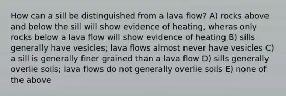 How can a sill be distinguished from a lava flow? A) rocks above and below the sill will show evidence of heating, wheras only rocks below a lava flow will show evidence of heating B) sills generally have vesicles; lava flows almost never have vesicles C) a sill is generally finer grained than a lava flow D) sills generally overlie soils; lava flows do not generally overlie soils E) none of the above