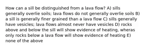 How can a sill be distinguished from a lava flow? A) sills generally overlie soils; lava flows do not generally overlie soils B) a sill is generally finer grained than a lava flow C) sills generally have vesicles; lava flows almost never have vesicles D) rocks above and below the sill will show evidence of heating, wheras only rocks below a lava flow will show evidence of heating E) none of the above