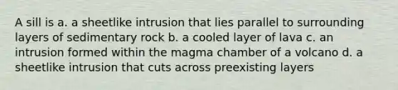 A sill is a. a sheetlike intrusion that lies parallel to surrounding layers of sedimentary rock b. a cooled layer of lava c. an intrusion formed within the magma chamber of a volcano d. a sheetlike intrusion that cuts across preexisting layers