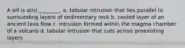 A sill is a(n) ________. a. tabular intrusion that lies parallel to surrounding layers of sedimentary rock b. cooled layer of an ancient lava flow c. intrusion formed within the magma chamber of a volcano d. tabular intrusion that cuts across preexisting layers