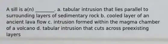 A sill is a(n) ________. a. tabular intrusion that lies parallel to surrounding layers of sedimentary rock b. cooled layer of an ancient lava flow c. intrusion formed within the magma chamber of a volcano d. tabular intrusion that cuts across preexisting layers