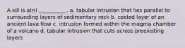 A sill is a(n) __________ . a. tabular intrusion that lies parallel to surrounding layers of sedimentary rock b. cooled layer of an ancient lava flow c. intrusion formed within the magma chamber of a volcano d. tabular intrusion that cuts across preexisting layers