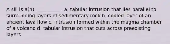 A sill is a(n) __________ . a. tabular intrusion that lies parallel to surrounding layers of sedimentary rock b. cooled layer of an ancient lava flow c. intrusion formed within the magma chamber of a volcano d. tabular intrusion that cuts across preexisting layers