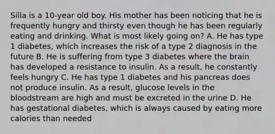 Silla is a 10-year old boy. His mother has been noticing that he is frequently hungry and thirsty even though he has been regularly eating and drinking. What is most likely going on? A. He has type 1 diabetes, which increases the risk of a type 2 diagnosis in the future B. He is suffering from type 3 diabetes where the brain has developed a resistance to insulin. As a result, he constantly feels hungry C. He has type 1 diabetes and his pancreas does not produce insulin. As a result, glucose levels in the bloodstream are high and must be excreted in the urine D. He has gestational diabetes, which is always caused by eating more calories than needed