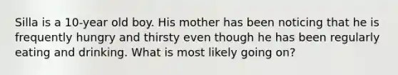 Silla is a 10-year old boy. His mother has been noticing that he is frequently hungry and thirsty even though he has been regularly eating and drinking. What is most likely going on?
