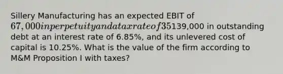 Sillery Manufacturing has an expected EBIT of 67,000 in perpetuity and a tax rate of 35%. The firm has139,000 in outstanding debt at an interest rate of 6.85%, and its unlevered cost of capital is 10.25%. What is the value of the firm according to M&M Proposition I with taxes?