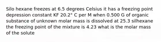 Silo hexane freezes at 6.5 degrees Celsius it has a freezing point depression constant KF 20.2° C per M when 0.500 G of organic substance of unknown molar mass is dissolved at 25.3 silhexane the freezing point of the mixture is 4.23 what is the molar mass of the solute