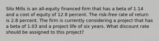 Silo Mills is an all-equity financed firm that has a beta of 1.14 and a cost of equity of 12.8 percent. The risk-free rate of return is 2.8 percent. The firm is currently considering a project that has a beta of 1.03 and a project life of six years. What discount rate should be assigned to this project?