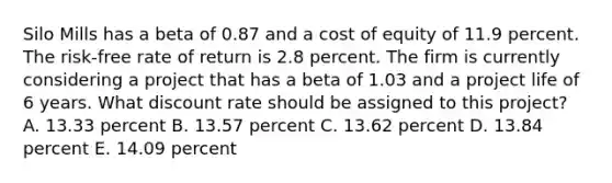 Silo Mills has a beta of 0.87 and a cost of equity of 11.9 percent. The risk-free rate of return is 2.8 percent. The firm is currently considering a project that has a beta of 1.03 and a project life of 6 years. What discount rate should be assigned to this project? A. 13.33 percent B. 13.57 percent C. 13.62 percent D. 13.84 percent E. 14.09 percent