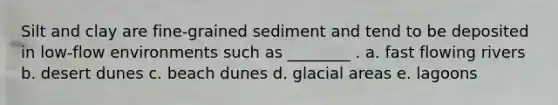 Silt and clay are fine-grained sediment and tend to be deposited in low-flow environments such as ________ . a. fast flowing rivers b. desert dunes c. beach dunes d. glacial areas e. lagoons