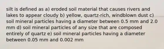 silt is defined as a) eroded soil material that causes rivers and lakes to appear cloudy b) yellow, quartz-rich, windblown dust c) soil mineral particles having a diameter between 0.5 mm and 2.0 mm d) soil mineral particles of any size that are composed entirely of quartz e) soil mineral particles having a diameter between 0.05 mm and 0.002 mm