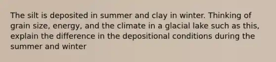 The silt is deposited in summer and clay in winter. Thinking of grain size, energy, and the climate in a glacial lake such as this, explain the difference in the depositional conditions during the summer and winter