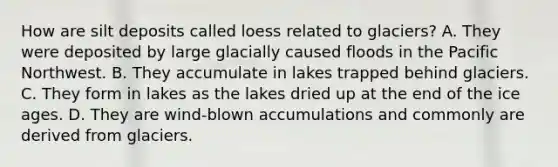 How are silt deposits called loess related to glaciers? A. They were deposited by large glacially caused floods in the Pacific Northwest. B. They accumulate in lakes trapped behind glaciers. C. They form in lakes as the lakes dried up at the end of the ice ages. D. They are wind-blown accumulations and commonly are derived from glaciers.