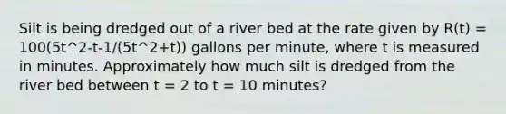 Silt is being dredged out of a river bed at the rate given by R(t) = 100(5t^2-t-1/(5t^2+t)) gallons per minute, where t is measured in minutes. Approximately how much silt is dredged from the river bed between t = 2 to t = 10 minutes?