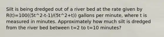 Silt is being dredged out of a river bed at the rate given by R(t)=100((5t^2-t-1)/(5t^2+t)) gallons per minute, where t is measured in minutes. Approximately how much silt is dredged from the river bed between t=2 to t=10 minutes?