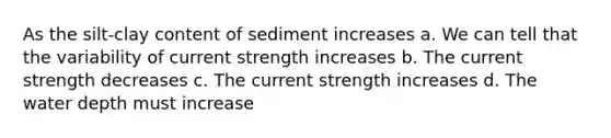 As the silt-clay content of sediment increases a. We can tell that the variability of current strength increases b. The current strength decreases c. The current strength increases d. The water depth must increase