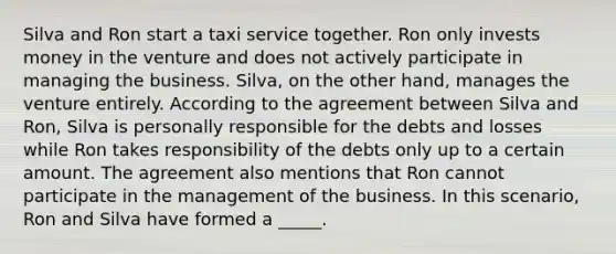 Silva and Ron start a taxi service together. Ron only invests money in the venture and does not actively participate in managing the business. Silva, on the other hand, manages the venture entirely. According to the agreement between Silva and Ron, Silva is personally responsible for the debts and losses while Ron takes responsibility of the debts only up to a certain amount. The agreement also mentions that Ron cannot participate in the management of the business. In this scenario, Ron and Silva have formed a _____.