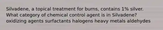 Silvadene, a topical treatment for burns, contains 1% silver. What category of chemical control agent is in Silvadene? oxidizing agents surfactants halogens heavy metals aldehydes