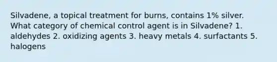 Silvadene, a topical treatment for burns, contains 1% silver. What category of chemical control agent is in Silvadene? 1. aldehydes 2. oxidizing agents 3. heavy metals 4. surfactants 5. halogens