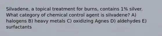 Silvadene, a topical treatment for burns, contains 1% silver. What category of chemical control agent is silvadene? A) halogens B) heavy metals C) oxidizing Agnes D) aldehydes E) surfactants