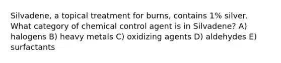 Silvadene, a topical treatment for burns, contains 1% silver. What category of chemical control agent is in Silvadene? A) halogens B) heavy metals C) oxidizing agents D) aldehydes E) surfactants