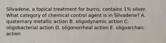 Silvadene, a topical treatment for burns, contains 1% silver. What category of chemical control agent is in Silvadene? A. quaternary metallic action B. oligodynamic action C. oligobacterial action D. oligonorrheal action E. oligoarchaic action